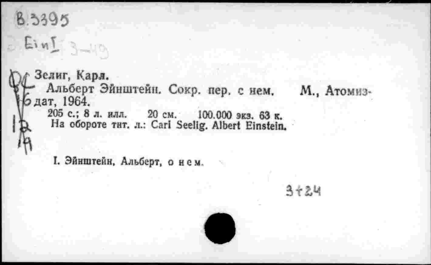 ﻿Ел иТ,
Зелиг, Карл.
Альберт Эйнштейн. Сокр. пер. с нем. дат, 1964.
205 с.; 8 л. илл. 20 см. 100.000 экз. 63 к.
На обороте тит. л.: Cari Seelig. Albert Einstein.
М., Атом из-
I. Эйнштейн, Альберт, о нем.
